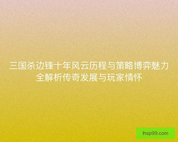 三国杀边锋十年风云历程与策略博弈魅力全解析传奇发展与玩家情怀