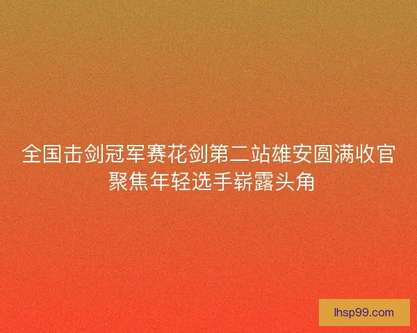 全国击剑冠军赛花剑第二站雄安圆满收官 聚焦年轻选手崭露头角