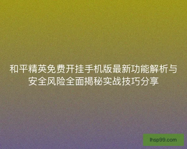 和平精英免费开挂手机版最新功能解析与安全风险全面揭秘实战技巧分享