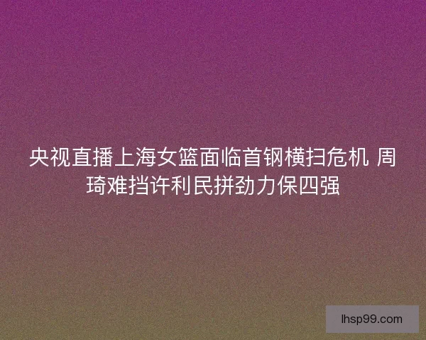 央视直播上海女篮面临首钢横扫危机 周琦难挡许利民拼劲力保四强