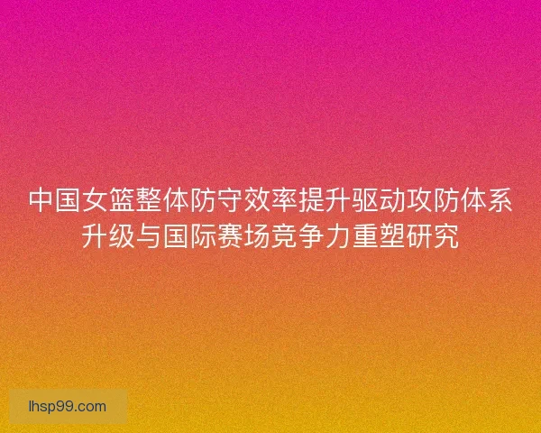 中国女篮整体防守效率提升驱动攻防体系升级与国际赛场竞争力重塑研究