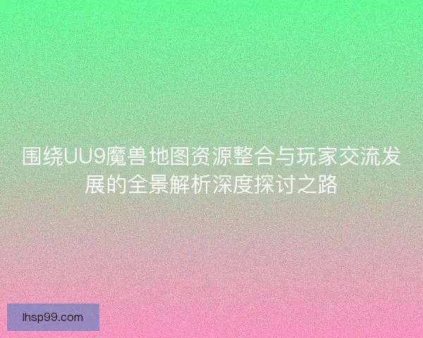 围绕UU9魔兽地图资源整合与玩家交流发展的全景解析深度探讨之路