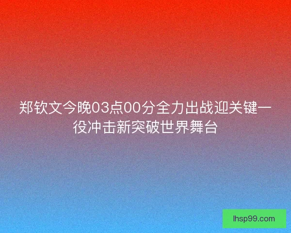 郑钦文今晚03点00分全力出战迎关键一役冲击新突破世界舞台