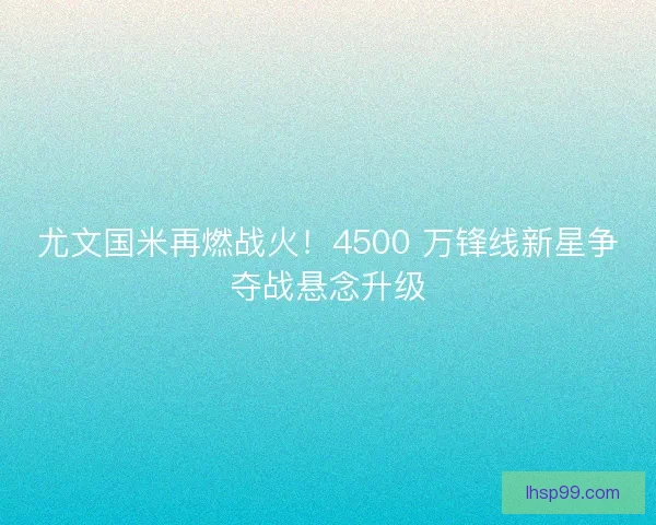 尤文国米再燃战火！4500 万锋线新星争夺战悬念升级