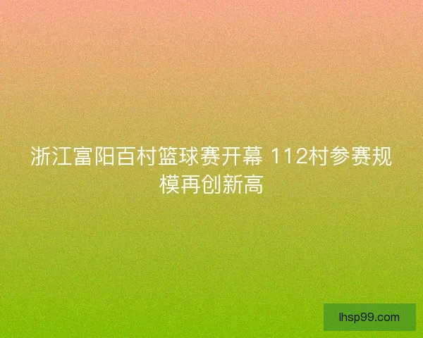 浙江富阳百村篮球赛开幕 112村参赛规模再创新高