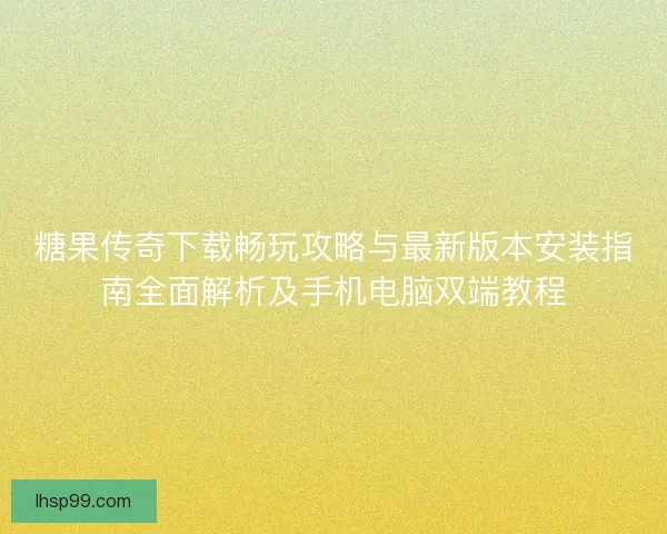 糖果传奇下载畅玩攻略与最新版本安装指南全面解析及手机电脑双端教程